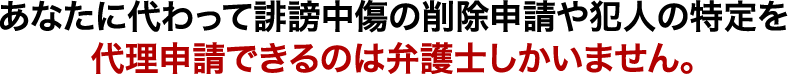 あなたに代わって誹謗中傷の削除申請や犯人の特定を代理申請できるのは弁護士しかいません。